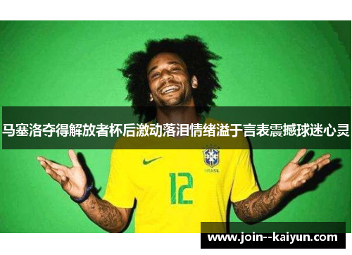 马塞洛夺得解放者杯后激动落泪情绪溢于言表震撼球迷心灵